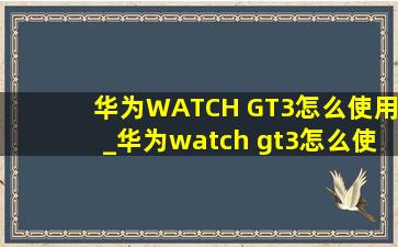 华为WATCH GT3怎么使用_华为watch gt3怎么使用微信